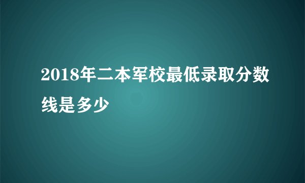 2018年二本军校最低录取分数线是多少