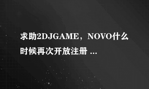 求助2DJGAME，NOVO什么时候再次开放注册 我几年前号被删除了哭
