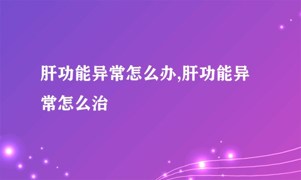 肝功能异常怎么办,肝功能异常怎么治
