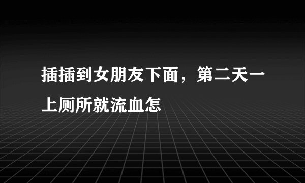插插到女朋友下面，第二天一上厕所就流血怎
