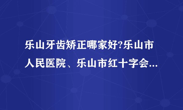 乐山牙齿矫正哪家好?乐山市人民医院、乐山市红十字会医院在列