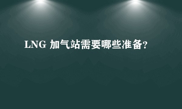 LNG 加气站需要哪些准备？
