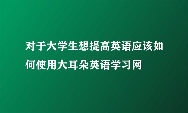 对于大学生想提高英语应该如何使用大耳朵英语学习网