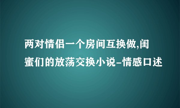 两对情侣一个房间互换做,闺蜜们的放荡交换小说-情感口述