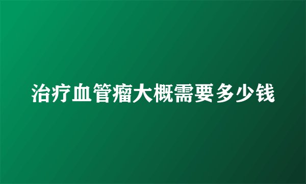 治疗血管瘤大概需要多少钱
