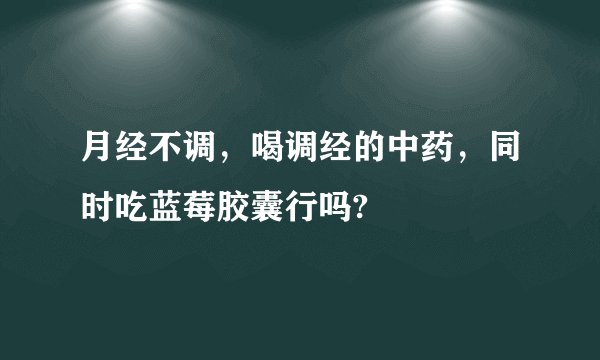 月经不调，喝调经的中药，同时吃蓝莓胶囊行吗?
