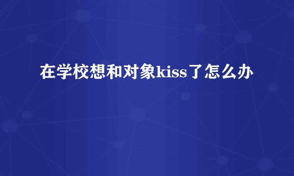 在学校想和对象kiss了怎么办