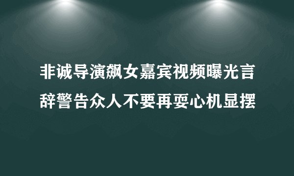 非诚导演飙女嘉宾视频曝光言辞警告众人不要再耍心机显摆
