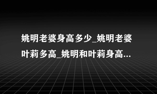 姚明老婆身高多少_姚明老婆叶莉多高_姚明和叶莉身高对比图-你知道吗