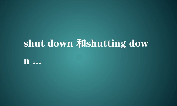 shut down 和shutting down 的区别？