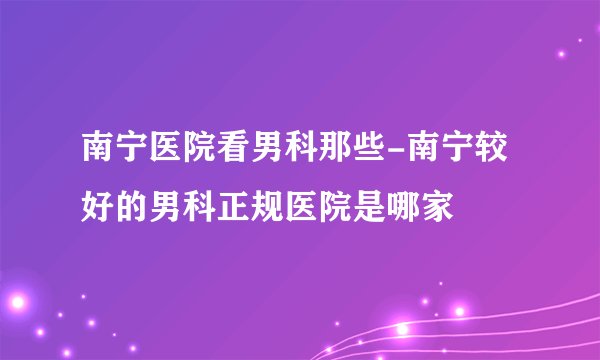 南宁医院看男科那些-南宁较好的男科正规医院是哪家