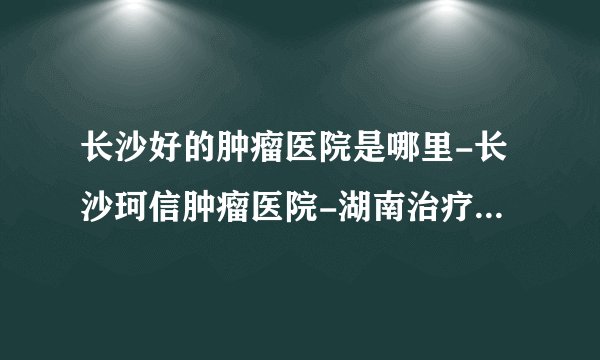 长沙好的肿瘤医院是哪里-长沙珂信肿瘤医院-湖南治疗瘤病好的医院