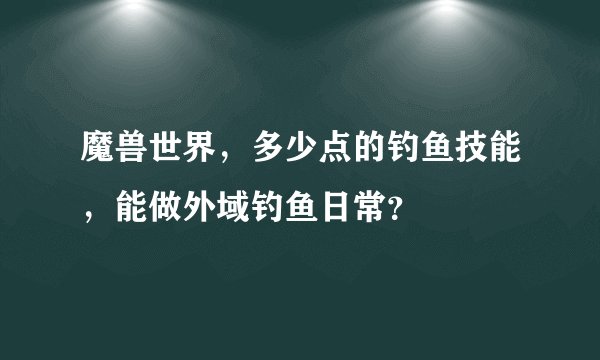 魔兽世界，多少点的钓鱼技能，能做外域钓鱼日常？