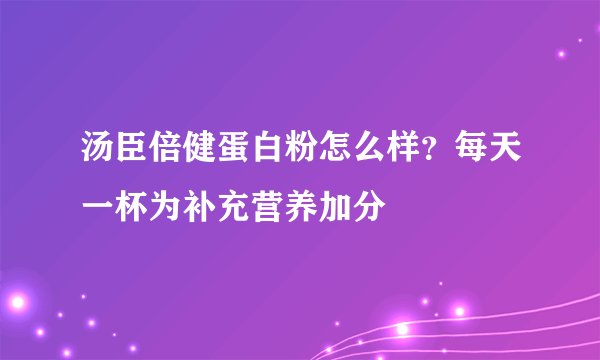 汤臣倍健蛋白粉怎么样？每天一杯为补充营养加分
