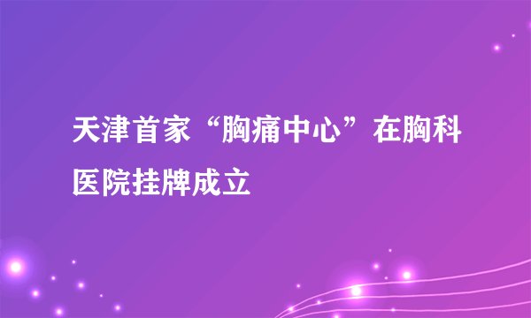 天津首家“胸痛中心”在胸科医院挂牌成立