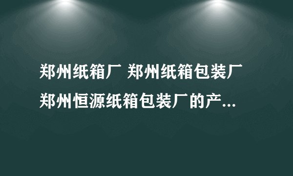 郑州纸箱厂 郑州纸箱包装厂 郑州恒源纸箱包装厂的产品质量怎么样？