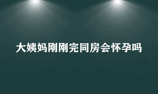 大姨妈刚刚完同房会怀孕吗