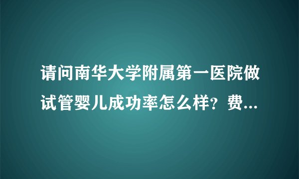 请问南华大学附属第一医院做试管婴儿成功率怎么样?费用大概要多少钱?谢谢