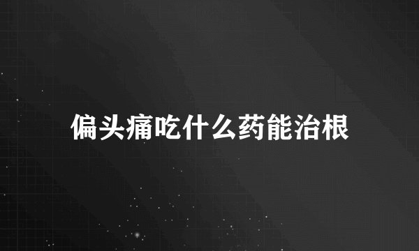 偏头痛吃什么药能治根
