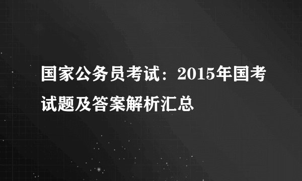 国家公务员考试：2015年国考试题及答案解析汇总