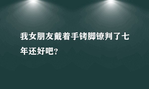 我女朋友戴着手铐脚镣判了七年还好吧？