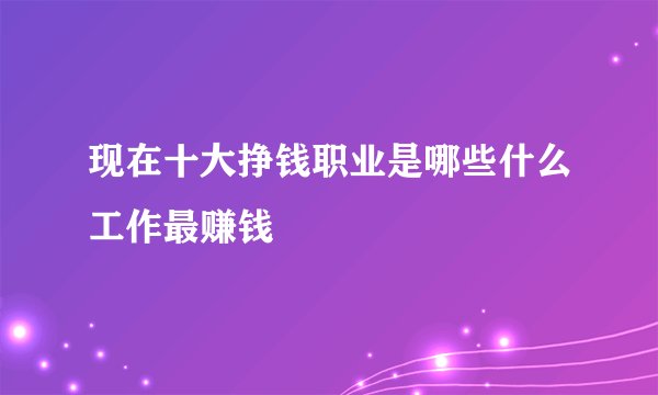 现在十大挣钱职业是哪些什么工作最赚钱