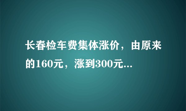 长春检车费集体涨价，由原来的160元，涨到300元左右，你怎么看？