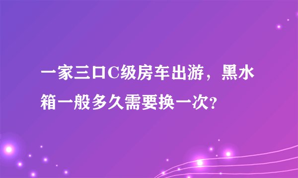 一家三口C级房车出游，黑水箱一般多久需要换一次？