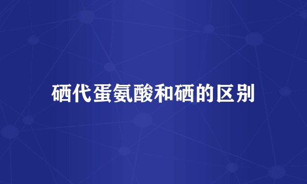 硒代蛋氨酸和硒的区别
