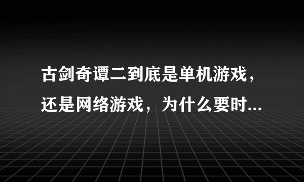 古剑奇谭二到底是单机游戏，还是网络游戏，为什么要时时联网呀？？