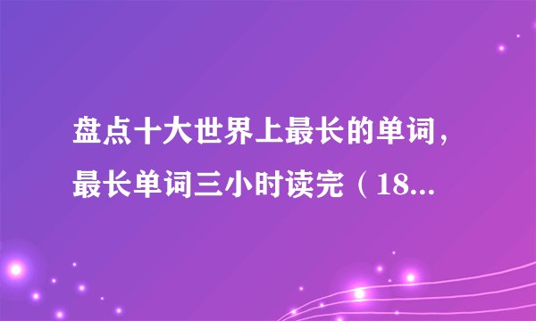 盘点十大世界上最长的单词，最长单词三小时读完（189819个字母）