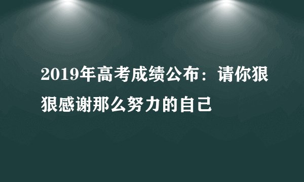 2019年高考成绩公布：请你狠狠感谢那么努力的自己