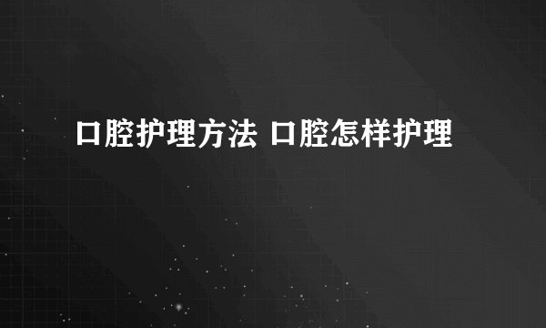 口腔护理方法 口腔怎样护理