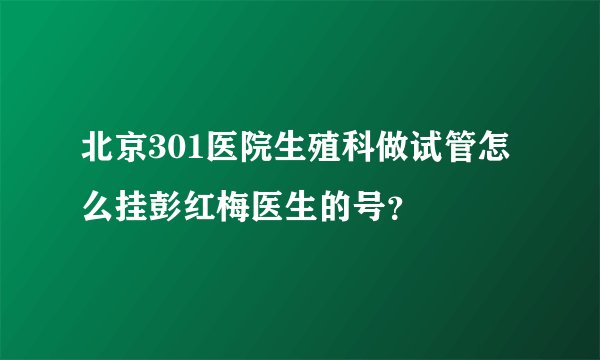 北京301医院生殖科做试管怎么挂彭红梅医生的号？