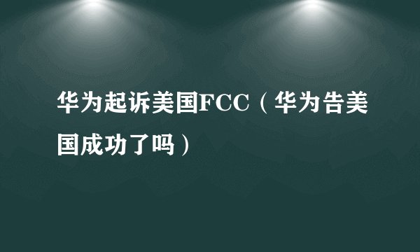 华为起诉美国FCC（华为告美国成功了吗）