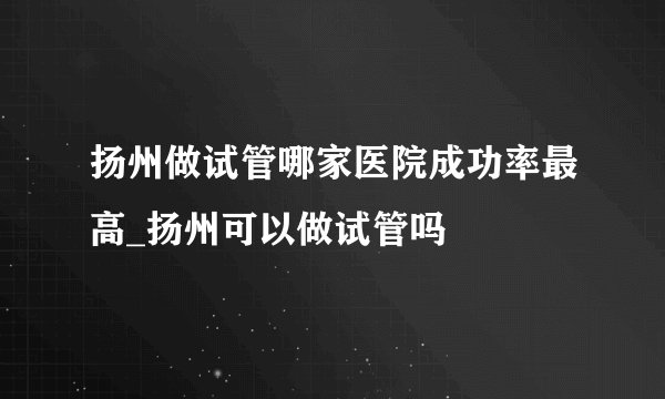 扬州做试管哪家医院成功率最高_扬州可以做试管吗