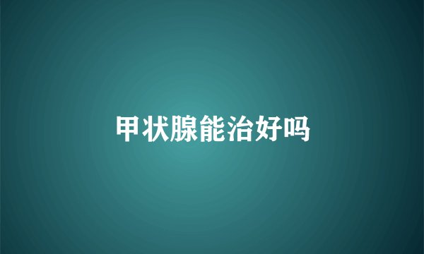 甲状腺能治好吗