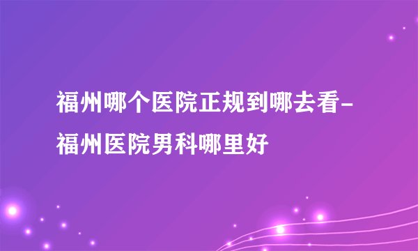 福州哪个医院正规到哪去看-福州医院男科哪里好