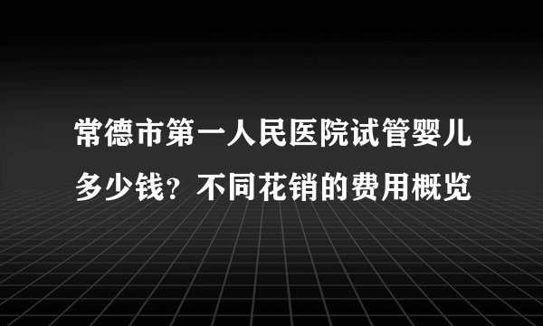 常德市第一人民医院试管婴儿多少钱?不同花销的费用概览