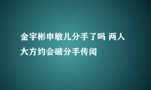 金宇彬申敏儿分手了吗 两人大方约会破分手传闻