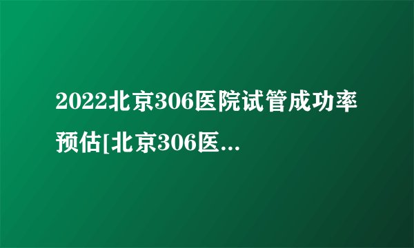 2022北京306医院试管成功率预估[北京306医院生殖科医生介绍]