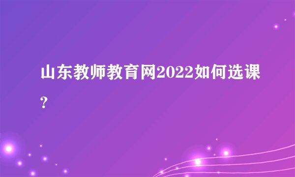 山东教师教育网2022如何选课？