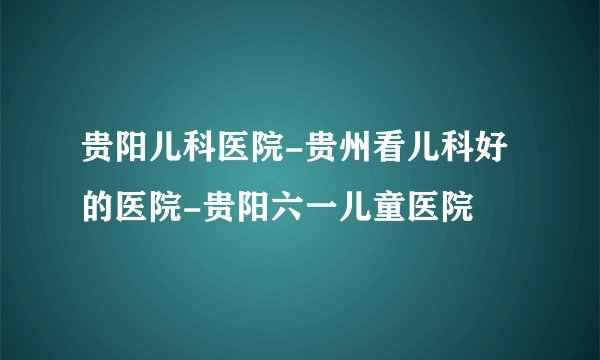 贵阳儿科医院-贵州看儿科好的医院-贵阳六一儿童医院