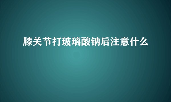 膝关节打玻璃酸钠后注意什么
