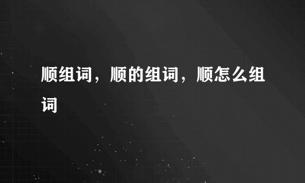 顺组词，顺的组词，顺怎么组词