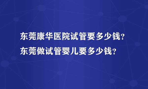 东莞康华医院试管要多少钱?东莞做试管婴儿要多少钱?