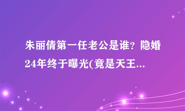 朱丽倩第一任老公是谁？隐婚24年终于曝光(竟是天王刘德华)