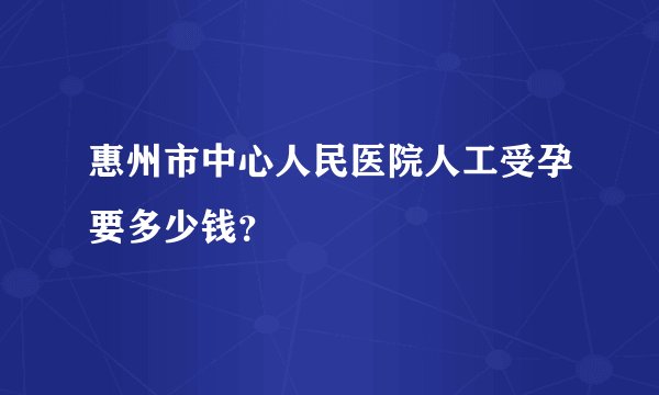 惠州市中心人民医院人工受孕要多少钱?