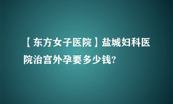 【东方女子医院】盐城妇科医院治宫外孕要多少钱?