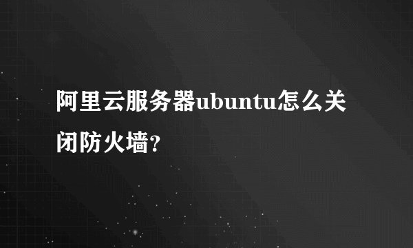 阿里云服务器ubuntu怎么关闭防火墙？